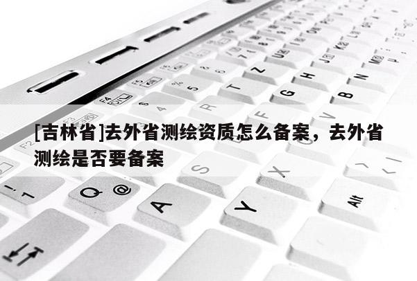 [吉林省]去外省測繪資質怎么備案，去外省測繪是否要備案