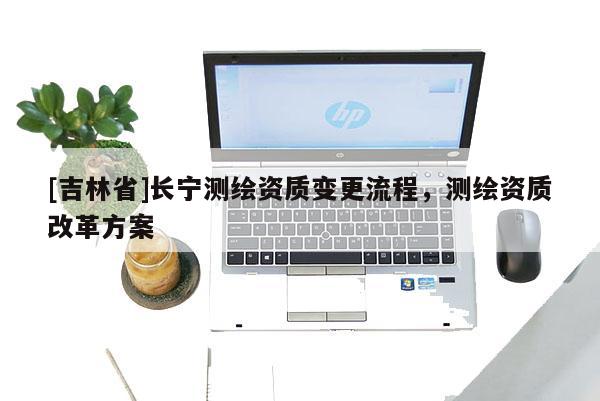 [吉林省]長寧測繪資質變更流程，測繪資質改革方案