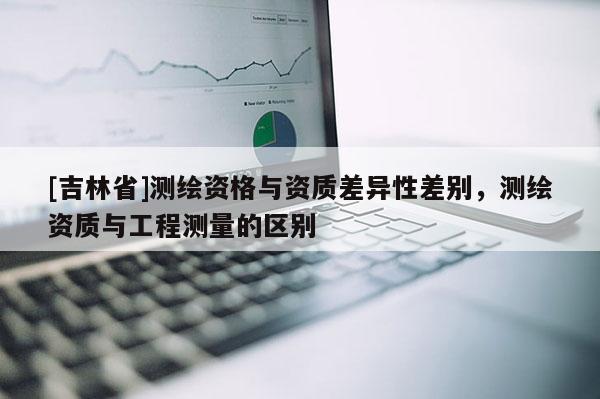[吉林省]測繪資格與資質差異性差別，測繪資質與工程測量的區別