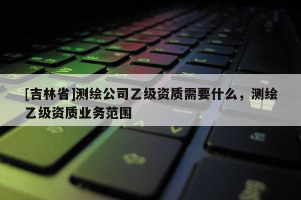 [吉林省]測繪公司乙級資質需要什么，測繪乙級資質業務范圍