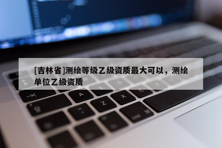 [吉林省]測繪等級乙級資質最大可以，測繪單位乙級資質