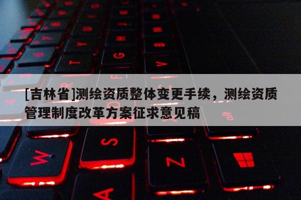 [吉林省]測繪資質整體變更手續，測繪資質管理制度改革方案征求意見稿