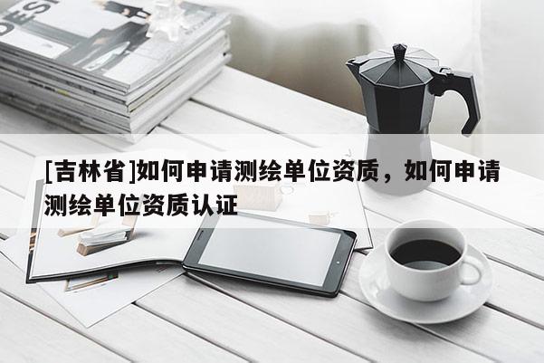 [吉林省]如何申請測繪單位資質，如何申請測繪單位資質認證