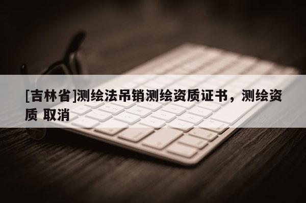 [吉林省]測繪法吊銷測繪資質(zhì)證書，測繪資質(zhì) 取消