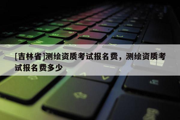 [吉林省]測繪資質(zhì)考試報名費，測繪資質(zhì)考試報名費多少