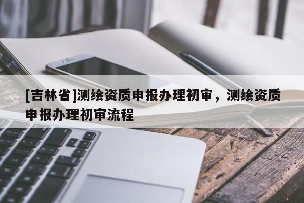 [吉林省]測繪資質(zhì)申報辦理初審，測繪資質(zhì)申報辦理初審流程