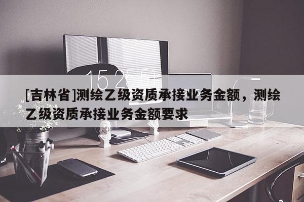 [吉林省]測繪乙級資質(zhì)承接業(yè)務(wù)金額，測繪乙級資質(zhì)承接業(yè)務(wù)金額要求