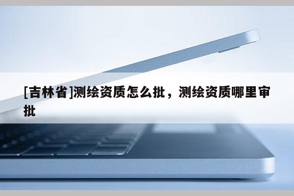 [吉林省]測繪資質怎么批，測繪資質哪里審批