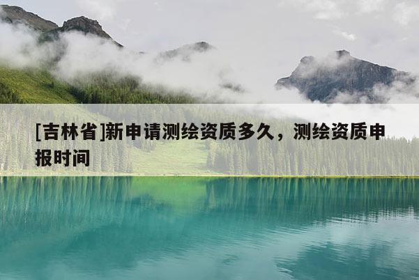 [吉林省]新申請測繪資質多久，測繪資質申報時間