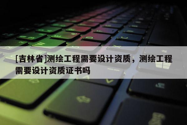 [吉林省]測繪工程需要設計資質，測繪工程需要設計資質證書嗎