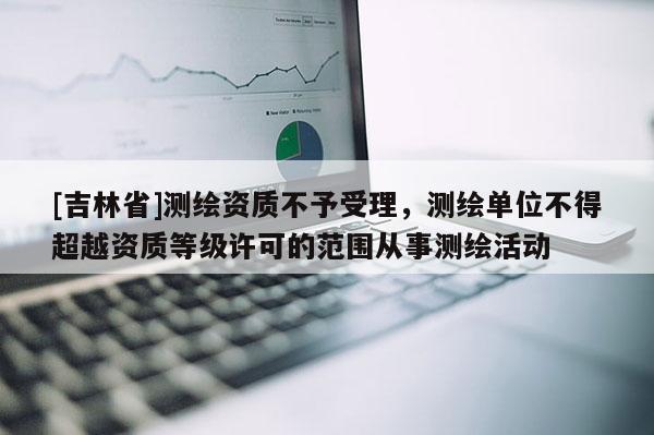 [吉林省]測繪資質不予受理，測繪單位不得超越資質等級許可的范圍從事測繪活動