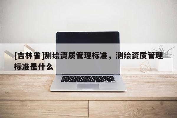 [吉林省]測(cè)繪資質(zhì)管理標(biāo)準(zhǔn)，測(cè)繪資質(zhì)管理標(biāo)準(zhǔn)是什么