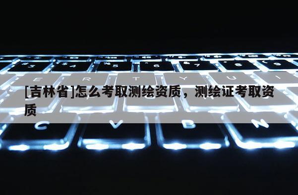 [吉林省]怎么考取測繪資質(zhì)，測繪證考取資質(zhì)