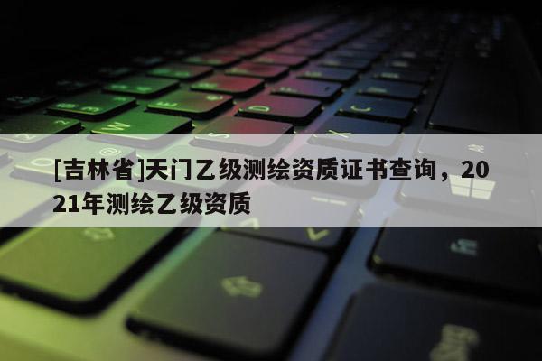 [吉林省]天門乙級測繪資質證書查詢，2021年測繪乙級資質