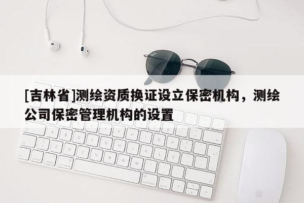 [吉林省]測繪資質換證設立保密機構，測繪公司保密管理機構的設置