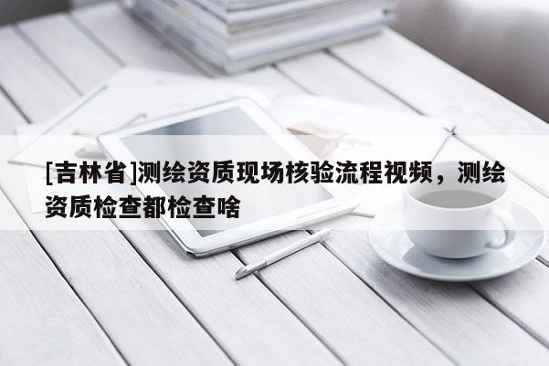 [吉林省]測繪資質現場核驗流程視頻，測繪資質檢查都檢查啥