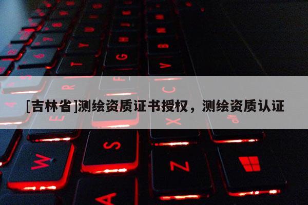 [吉林省]測繪資質(zhì)證書授權(quán)，測繪資質(zhì)認(rèn)證