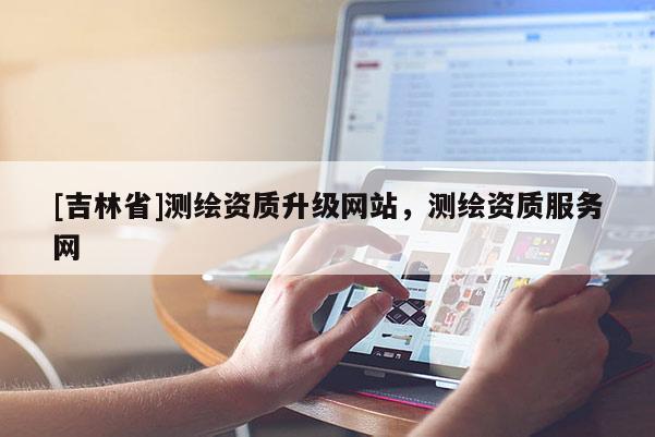 [吉林省]測(cè)繪資質(zhì)升級(jí)網(wǎng)站，測(cè)繪資質(zhì)服務(wù)網(wǎng)