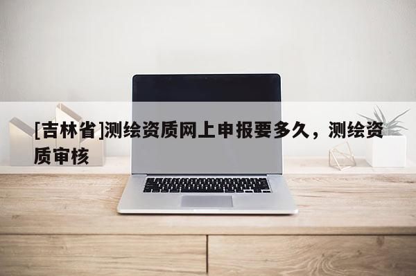 [吉林省]測繪資質網上申報要多久，測繪資質審核