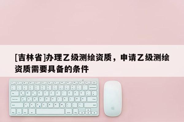 [吉林省]辦理乙級測繪資質，申請乙級測繪資質需要具備的條件