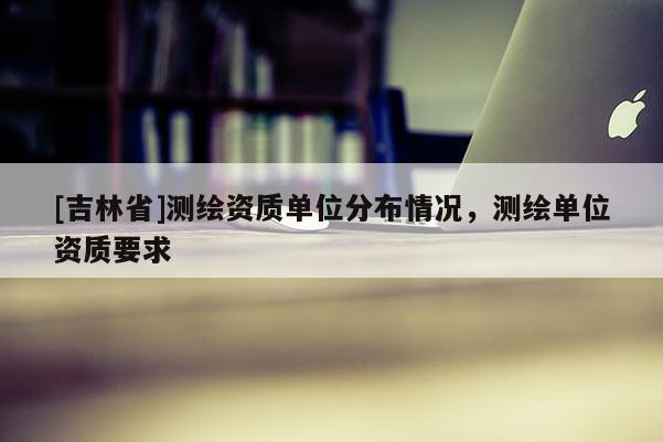 [吉林省]測繪資質單位分布情況，測繪單位資質要求