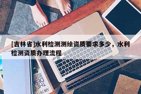 [吉林省]水利檢測測繪資質要求多少，水利檢測資質辦理流程