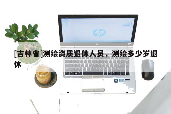 [吉林省]測繪資質(zhì)退休人員，測繪多少歲退休