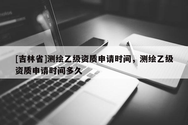 [吉林省]測繪乙級資質申請時間，測繪乙級資質申請時間多久