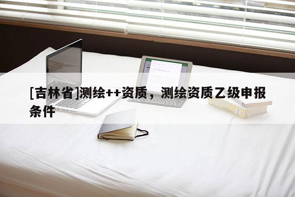 [吉林省]測繪++資質，測繪資質乙級申報條件