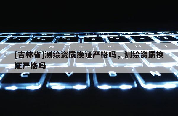 [吉林省]測繪資質(zhì)換證嚴格嗎，測繪資質(zhì)換證嚴格嗎