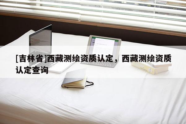 [吉林省]西藏測繪資質認定，西藏測繪資質認定查詢