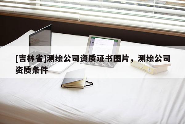 [吉林省]測繪公司資質(zhì)證書圖片，測繪公司資質(zhì)條件