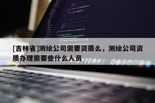 [吉林省]測繪公司需要資質么，測繪公司資質辦理需要些什么人員