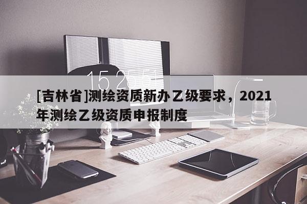 [吉林省]測繪資質新辦乙級要求，2021年測繪乙級資質申報制度