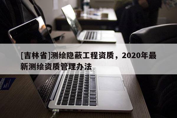 [吉林省]測繪隱蔽工程資質，2020年最新測繪資質管理辦法