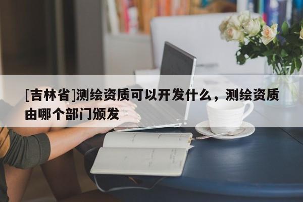[吉林省]測繪資質可以開發什么，測繪資質由哪個部門頒發