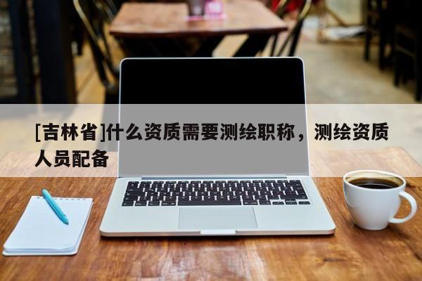 [吉林省]什么資質需要測繪職稱，測繪資質人員配備