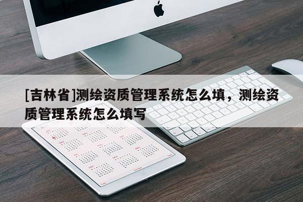 [吉林省]測繪資質(zhì)管理系統(tǒng)怎么填，測繪資質(zhì)管理系統(tǒng)怎么填寫