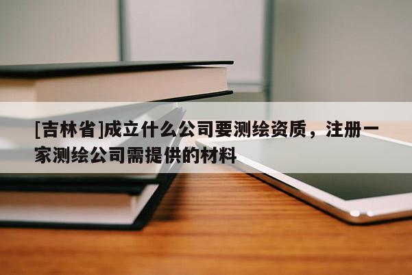 [吉林省]成立什么公司要測繪資質(zhì)，注冊一家測繪公司需提供的材料