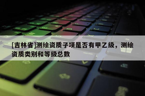 [吉林省]測繪資質(zhì)子項是否有甲乙級，測繪資質(zhì)類別和等級總數(shù)