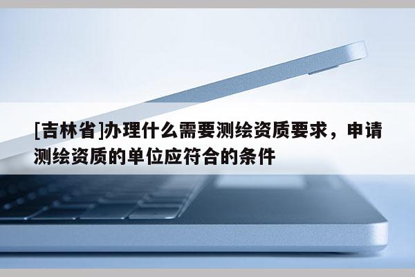 [吉林省]辦理什么需要測(cè)繪資質(zhì)要求，申請(qǐng)測(cè)繪資質(zhì)的單位應(yīng)符合的條件