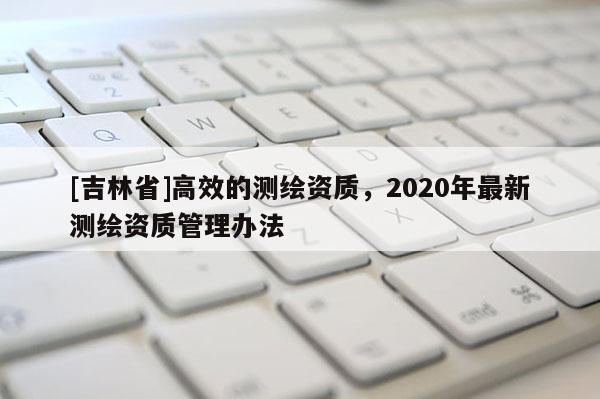 [吉林省]高效的測繪資質，2020年最新測繪資質管理辦法