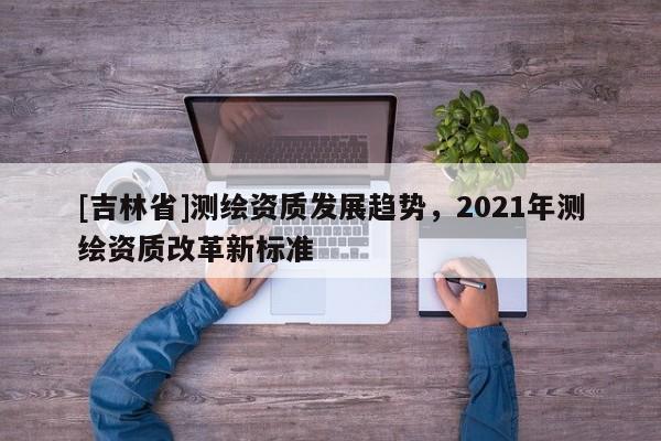 [吉林省]測繪資質發展趨勢，2021年測繪資質改革新標準