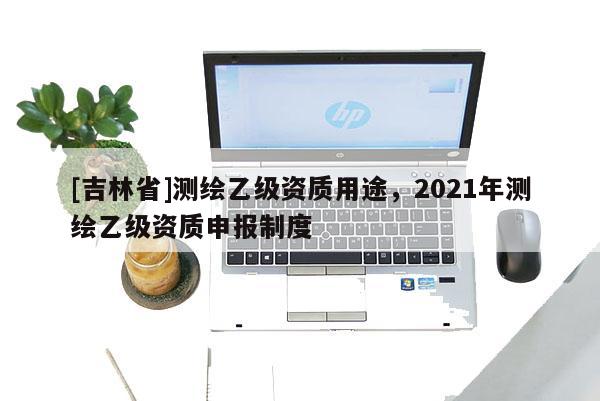[吉林省]測繪乙級資質用途，2021年測繪乙級資質申報制度