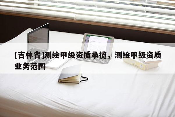 [吉林省]測繪甲級資質承攬，測繪甲級資質業務范圍