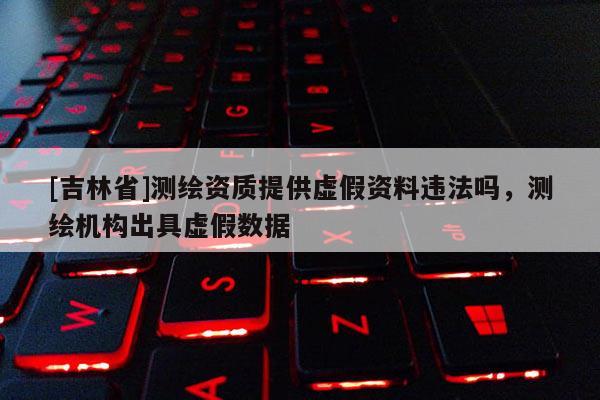 [吉林省]測繪資質提供虛假資料違法嗎，測繪機構出具虛假數據