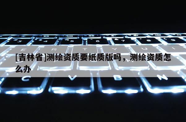 [吉林省]測繪資質要紙質版嗎，測繪資質怎么辦