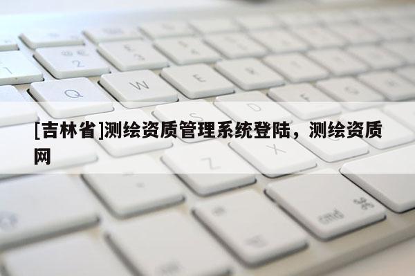 [吉林省]測繪資質管理系統登陸，測繪資質網