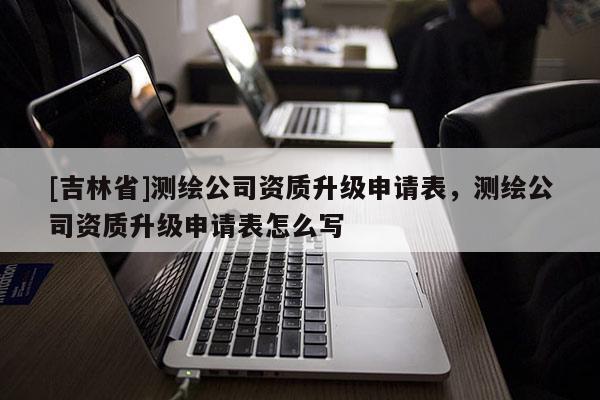 [吉林省]測繪公司資質升級申請表，測繪公司資質升級申請表怎么寫