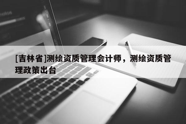 [吉林省]測繪資質管理會計師，測繪資質管理政策出臺